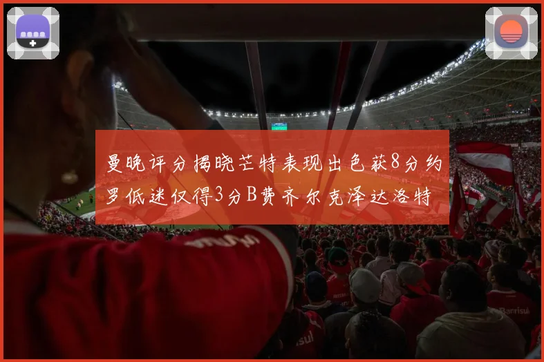 曼晚评分揭晓芒特表现出色获8分约罗低迷仅得3分B费齐尔克泽达洛特均获7分