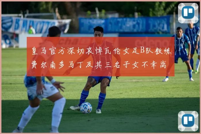 皇马官方深切哀悼瓦伦女足B队教练费尔南多马丁及其三名子女不幸离世