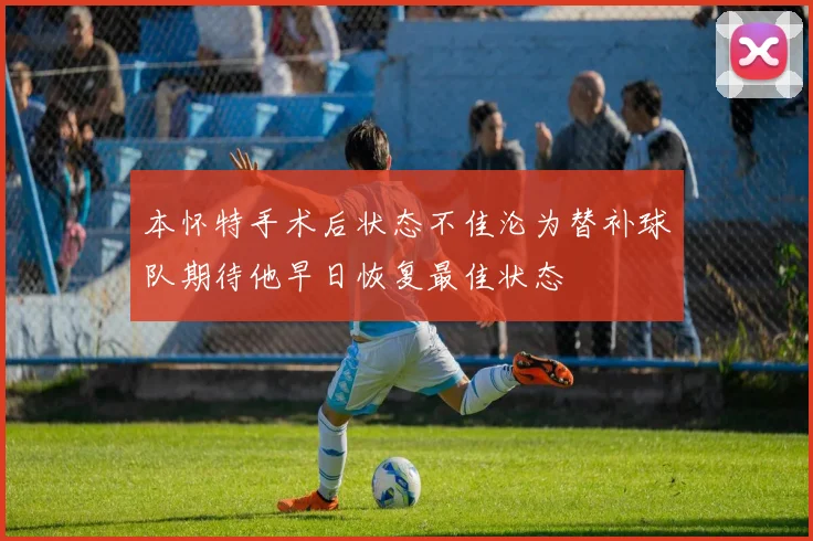 本怀特手术后状态不佳沦为替补球队期待他早日恢复最佳状态