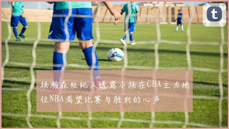 杨瀚森经纪人透露小杨在CBA主力地位NBA渴望比赛与胜利的心声