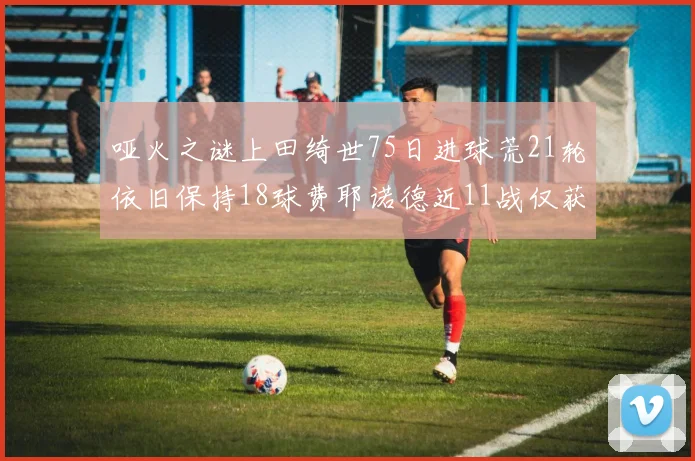 哑火之谜上田绮世75日进球荒21轮依旧保持18球费耶诺德近11战仅获3胜