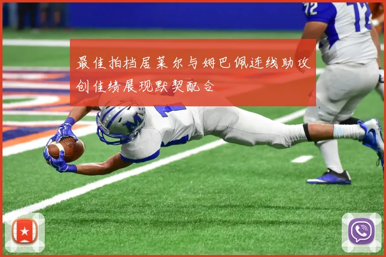 最佳拍档居莱尔与姆巴佩连线助攻创佳绩展现默契配合