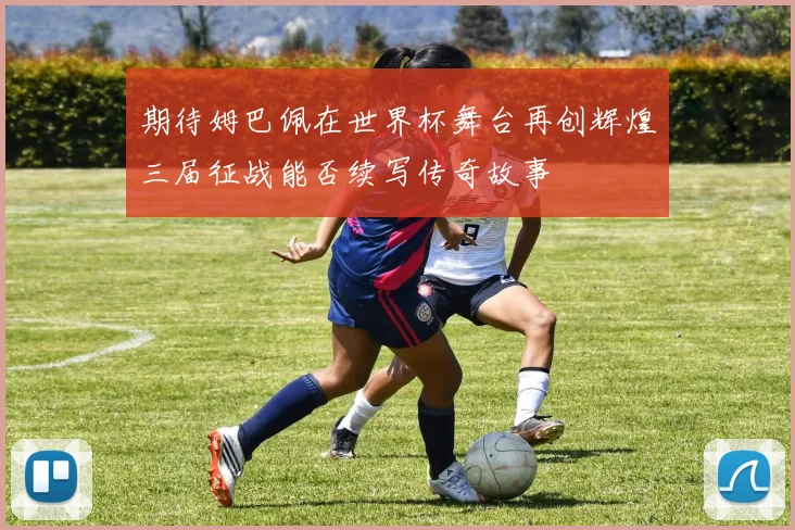 期待姆巴佩在世界杯舞台再创辉煌三届征战能否续写传奇故事