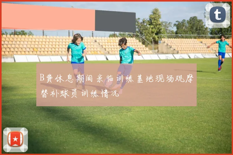 B费休息期间亲临训练基地现场观摩替补球员训练情况