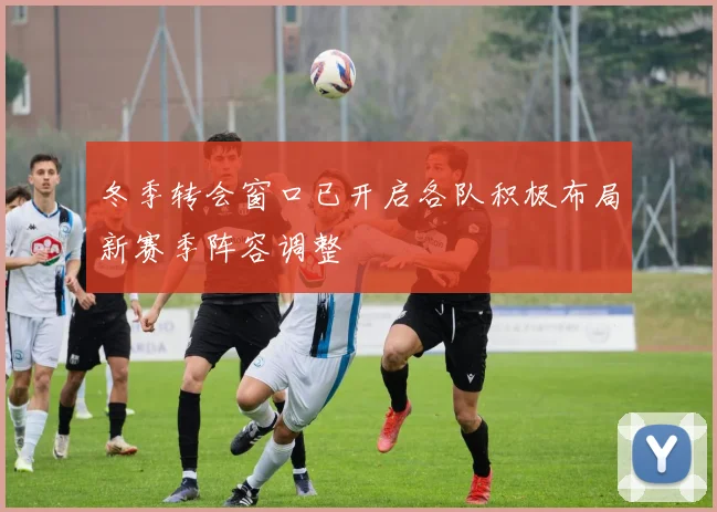 冬季转会窗口已开启各队积极布局新赛季阵容调整