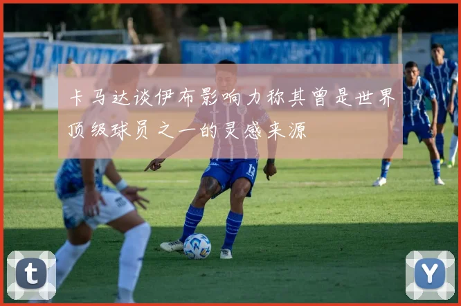 卡马达谈伊布影响力称其曾是世界顶级球员之一的灵感来源