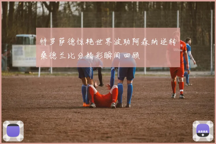 特罗萨德惊艳世界波助阿森纳逆转桑德兰比分精彩瞬间回顾