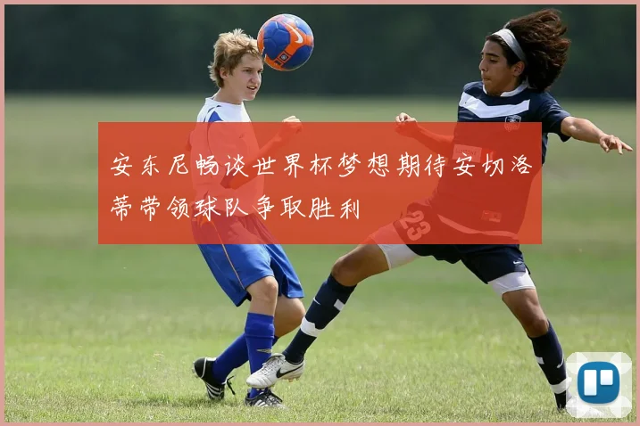 安东尼畅谈世界杯梦想期待安切洛蒂带领球队争取胜利