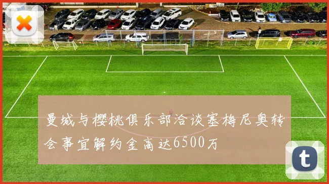 曼城与樱桃俱乐部洽谈塞梅尼奥转会事宜解约金高达6500万
