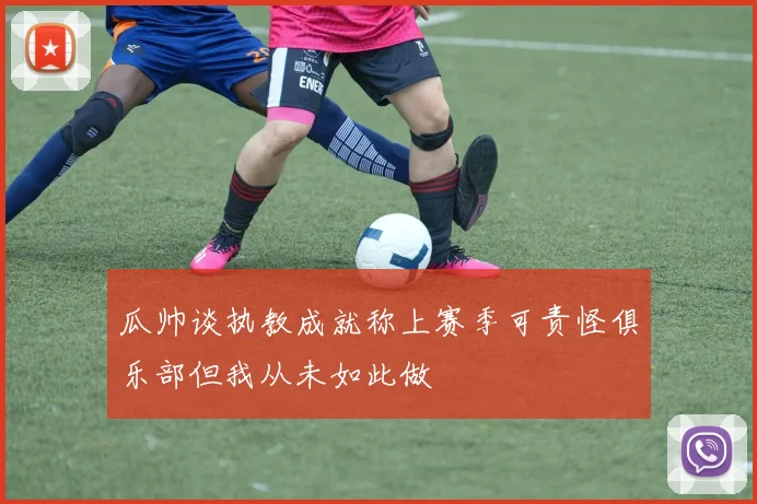 瓜帅谈执教成就称上赛季可责怪俱乐部但我从未如此做