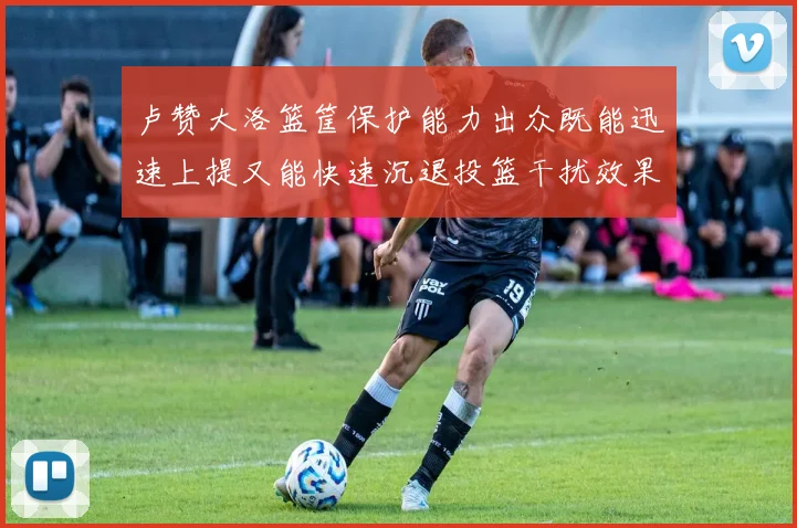 卢赞大洛篮筐保护能力出众既能迅速上提又能快速沉退投篮干扰效果显著