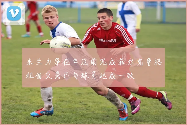 米兰力争在年底前完成菲尔克鲁格租借交易已与球员达成一致