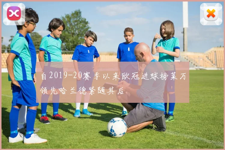 自2019-20赛季以来欧冠进球榜莱万领先哈兰德紧随其后