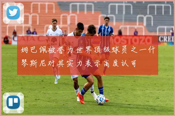 姆巴佩被誉为世界顶级球员之一什琴斯尼对其实力表示高度认可