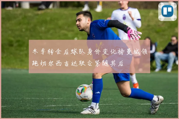 冬季转会后球队身价变化榜曼城领跑切尔西吉达联合紧随其后