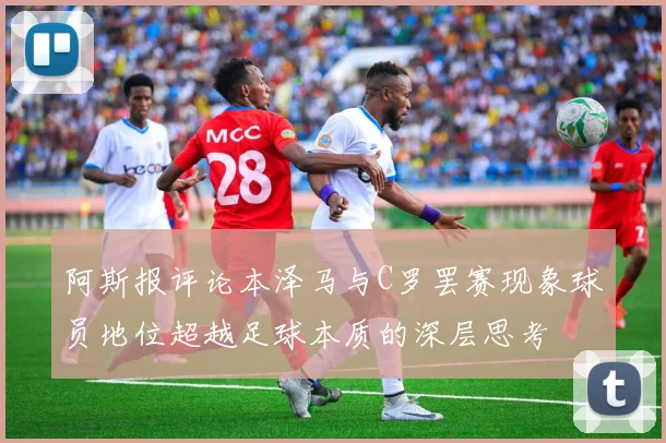 阿斯报评论本泽马与C罗罢赛现象球员地位超越足球本质的深层思考