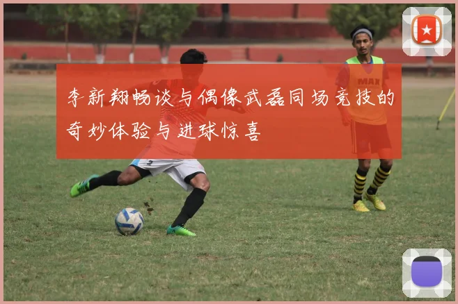 李新翔畅谈与偶像武磊同场竞技的奇妙体验与进球惊喜