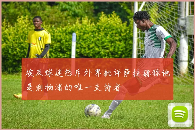 埃及球迷怒斥外界批评萨拉赫称他是利物浦的唯一支持者
