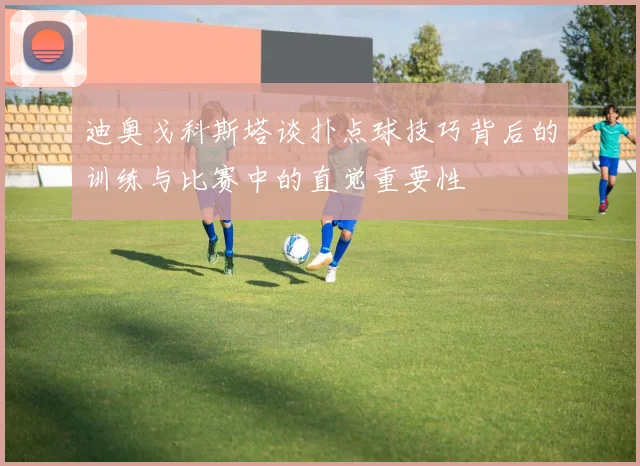 迪奥戈科斯塔谈扑点球技巧背后的训练与比赛中的直觉重要性