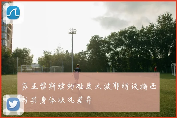 苏亚雷斯续约难度大波耶特谈梅西与其身体状况差异